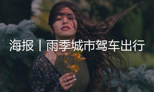 海报丨雨季城市驾车出行!这些事项需要注意